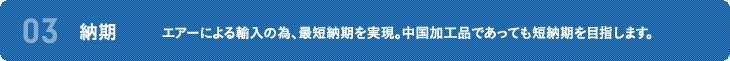 03 納期 エアーによる輸入の為、最短納期を実現。中国加工品であっても短納期を目指します。