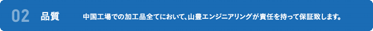 02 品質 中国工場での加工品全てにおいて、山豊エンジニアリングが責任を持って保証致します。