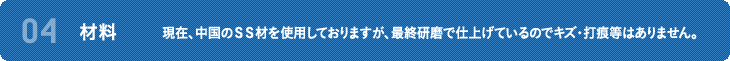 04 材料 現在、中国のＳＳ材を使用しておりますが、最終研磨で仕上げているのでキズ・打痕等はありません。