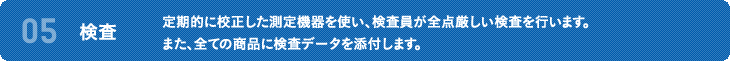 05 検査 定期的に校正した測定機器を使い、検査員が全点厳しい検査を行います。また、全ての商品に検査データを添付します。